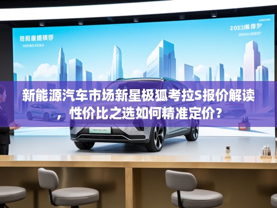 新能源汽车市场新星极狐考拉S报价解读，性价比之选如何精准定价？