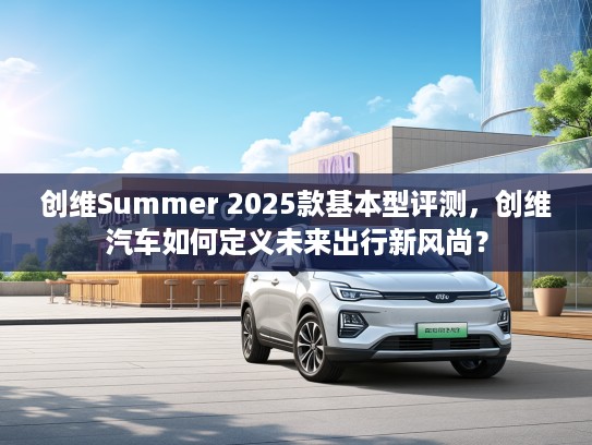 创维Summer 2025款基本型评测，创维汽车如何定义未来出行新风尚？