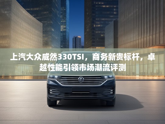 上汽大众威然330TSI，商务新贵标杆，卓越性能引领市场潮流评测