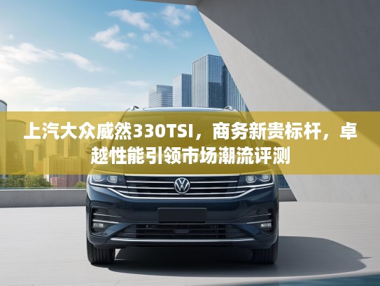 上汽大众威然330TSI，商务新贵标杆，卓越性能引领市场潮流评测