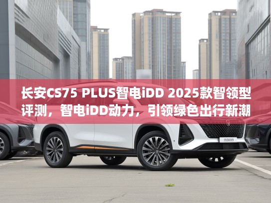 长安CS75 PLUS智电iDD 2025款智领型评测，智电iDD动力，引领绿色出行新潮流体验