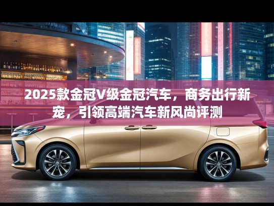 2025款金冠V级金冠汽车，商务出行新宠，引领高端汽车新风尚评测