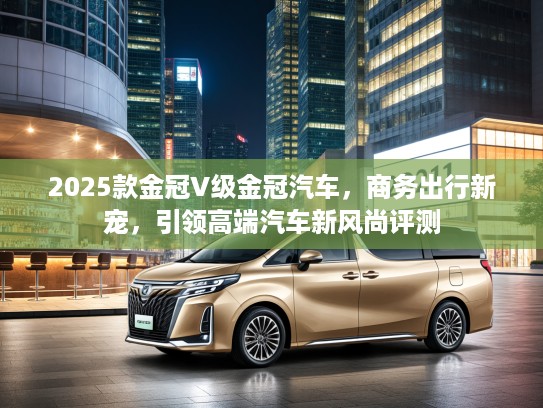 2025款金冠V级金冠汽车，商务出行新宠，引领高端汽车新风尚评测