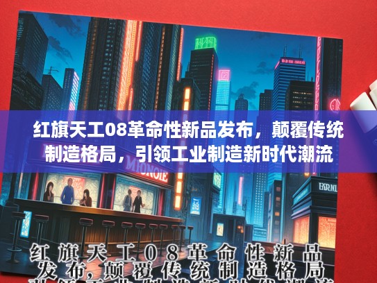 红旗天工08革命性新品发布，颠覆传统制造格局，引领工业制造新时代潮流