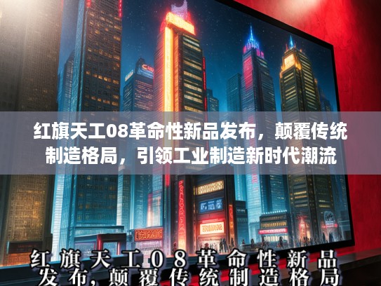 红旗天工08革命性新品发布，颠覆传统制造格局，引领工业制造新时代潮流