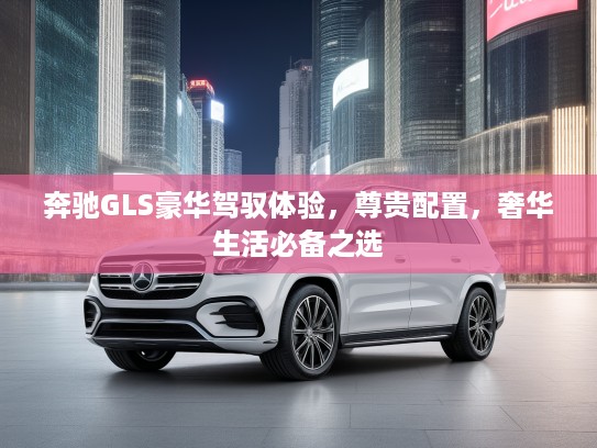 奔驰GLS豪华驾驭体验，尊贵配置，奢华生活必备之选