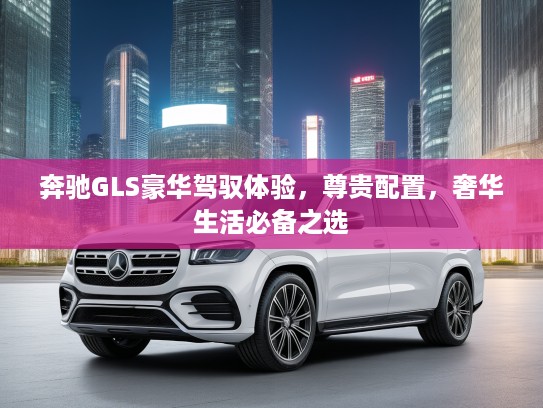 奔驰GLS豪华驾驭体验，尊贵配置，奢华生活必备之选