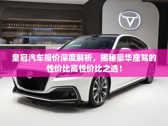 皇冠汽车报价深度解析，揭秘豪华座驾的性价比高性价比之选！