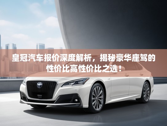 皇冠汽车报价深度解析，揭秘豪华座驾的性价比高性价比之选！