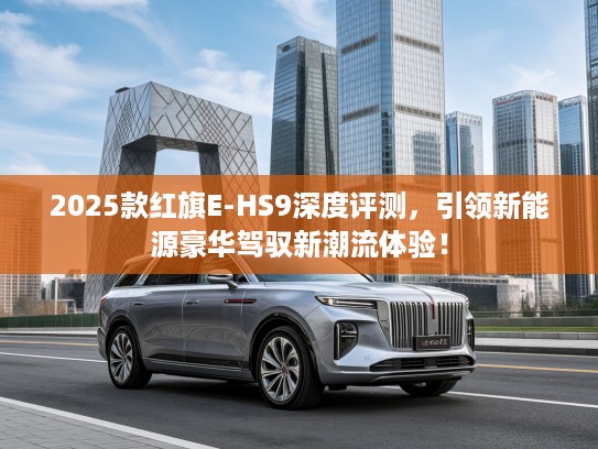 2025款红旗E-HS9深度评测，引领新能源豪华驾驭新潮流体验！