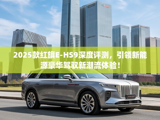 2025款红旗E-HS9深度评测，引领新能源豪华驾驭新潮流体验！