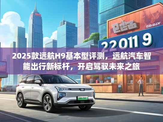 2025款远航H9基本型评测，远航汽车智能出行新标杆，开启驾驭未来之旅