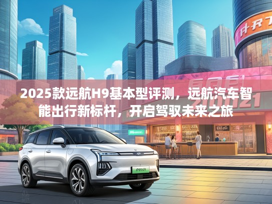2025款远航H9基本型评测，远航汽车智能出行新标杆，开启驾驭未来之旅