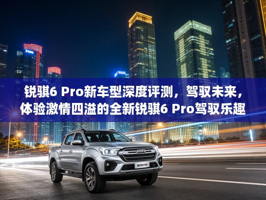 锐骐6 Pro新车型深度评测，驾驭未来，体验激情四溢的全新锐骐6 Pro驾驭乐趣