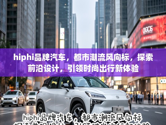 hiphi品牌汽车，都市潮流风向标，探索前沿设计，引领时尚出行新体验