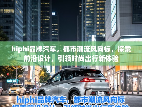 hiphi品牌汽车，都市潮流风向标，探索前沿设计，引领时尚出行新体验