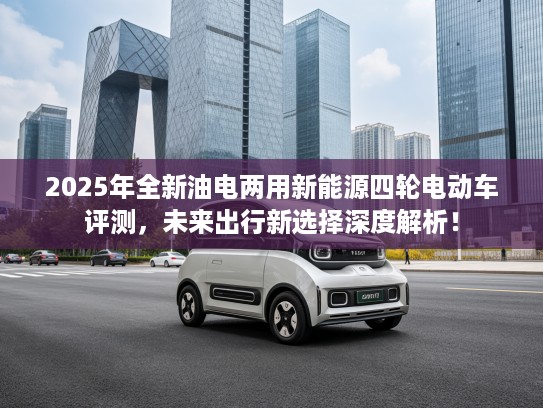 2025年全新油电两用新能源四轮电动车评测，未来出行新选择深度解析！