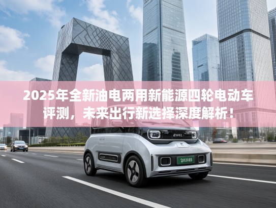 2025年全新油电两用新能源四轮电动车评测，未来出行新选择深度解析！
