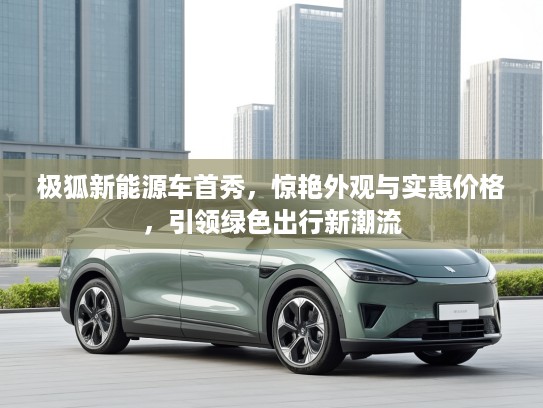 极狐新能源车首秀，惊艳外观与实惠价格，引领绿色出行新潮流