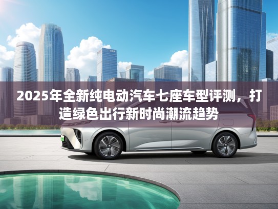 2025年全新纯电动汽车七座车型评测，打造绿色出行新时尚潮流趋势