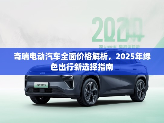 奇瑞电动汽车全面价格解析，2025年绿色出行新选择指南