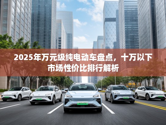 2025年万元级纯电动车盘点，十万以下市场性价比排行解析