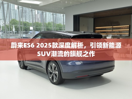 蔚来ES6 2025款深度解析，引领新能源SUV潮流的旗舰之作