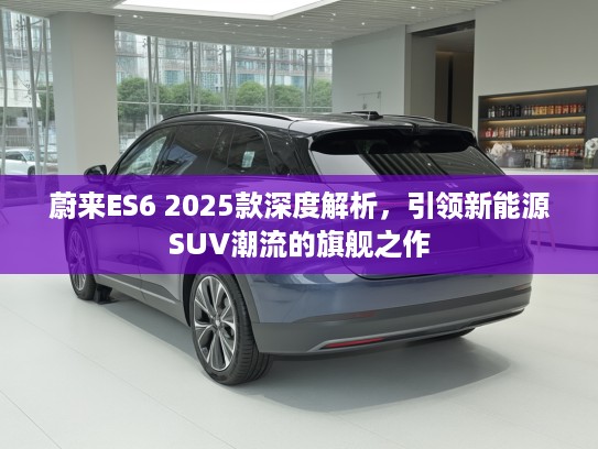 蔚来ES6 2025款深度解析，引领新能源SUV潮流的旗舰之作