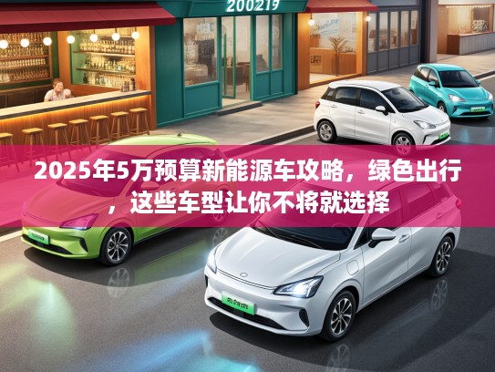 2025年5万预算新能源车攻略，绿色出行，这些车型让你不将就选择