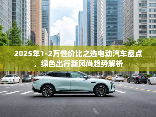 2025年1-2万性价比之选电动汽车盘点，绿色出行新风尚趋势解析