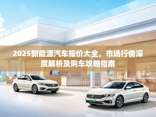 2025新能源汽车报价大全，市场行情深度解析及购车攻略指南