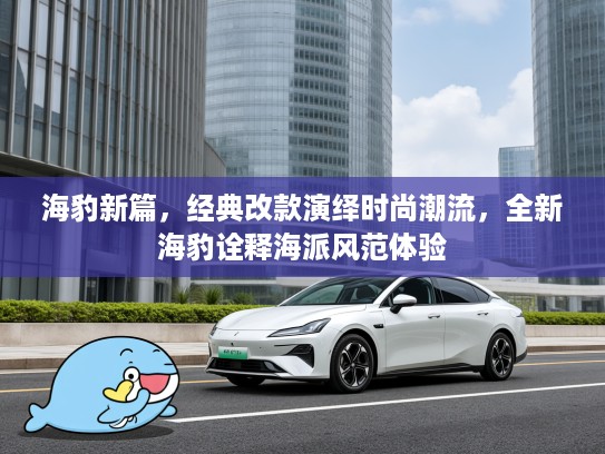 海豹新篇，经典改款演绎时尚潮流，全新海豹诠释海派风范体验