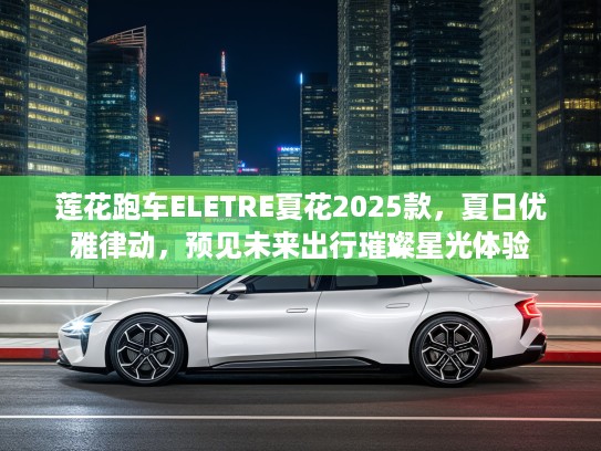 莲花跑车ELETRE夏花2025款，夏日优雅律动，预见未来出行璀璨星光体验