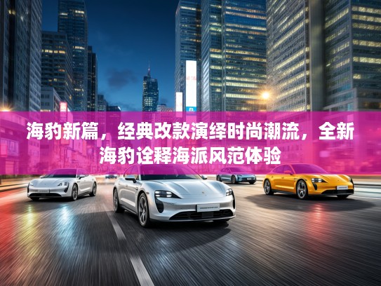 海豹新篇，经典改款演绎时尚潮流，全新海豹诠释海派风范体验