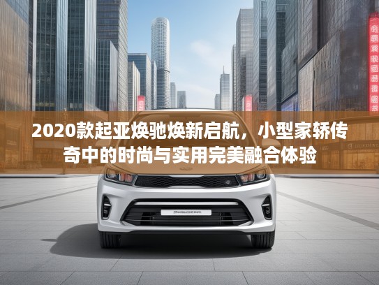 2020款起亚焕驰焕新启航，小型家轿传奇中的时尚与实用完美融合体验
