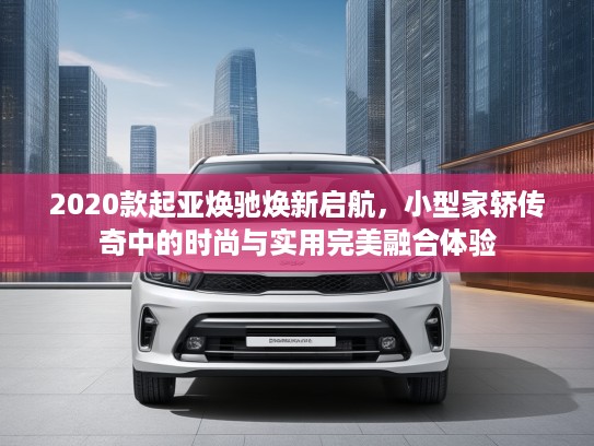 2020款起亚焕驰焕新启航，小型家轿传奇中的时尚与实用完美融合体验