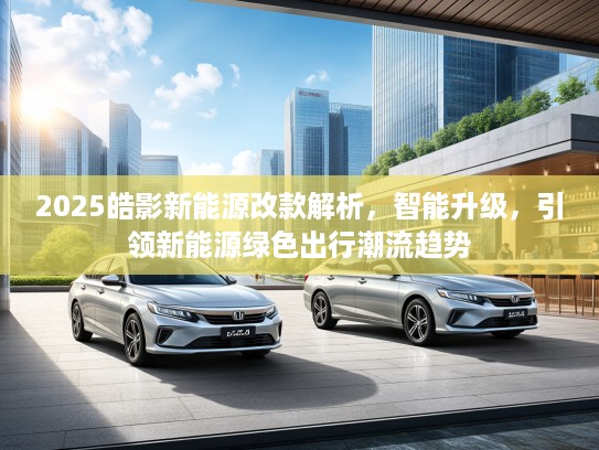 2025皓影新能源改款解析，智能升级，引领新能源绿色出行潮流趋势