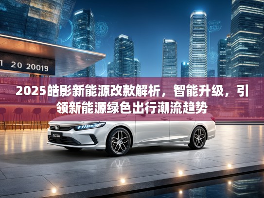 2025皓影新能源改款解析，智能升级，引领新能源绿色出行潮流趋势