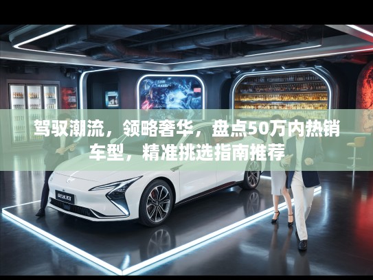 驾驭潮流,领略奢华,盘点50万内热销车型,精准挑选指南推荐 驾驭潮流,领略奢华,盘点50万内热销车型,精准挑选指南推荐