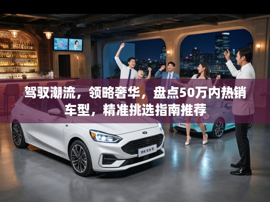 驾驭潮流,领略奢华,盘点50万内热销车型,精准挑选指南推荐 驾驭潮流,领略奢华,盘点50万内热销车型,精准挑选指南推荐