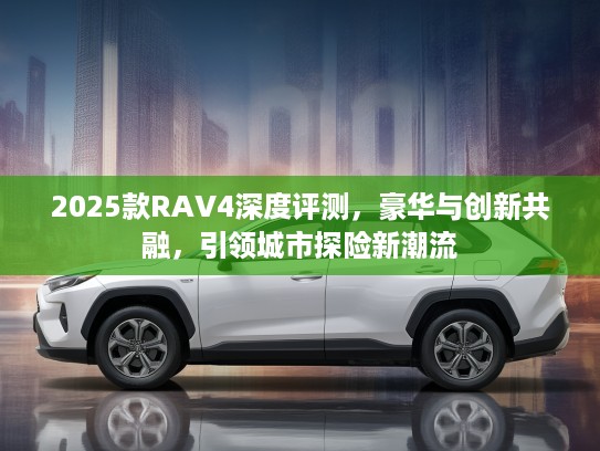 2025款RAV4深度评测，豪华与创新共融，引领城市探险新潮流