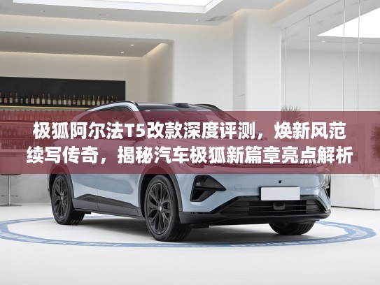 极狐阿尔法T5改款深度评测，焕新风范续写传奇，揭秘汽车极狐新篇章亮点解析