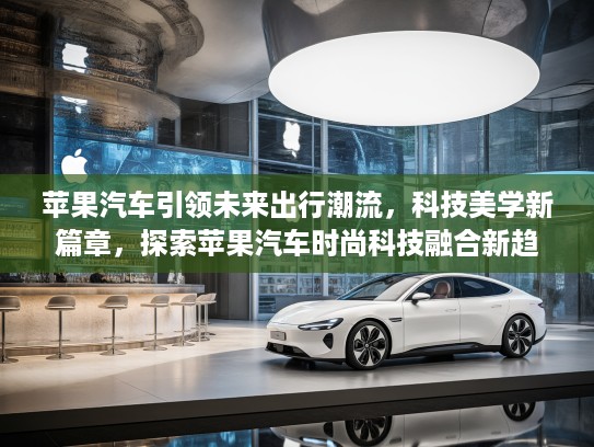 苹果汽车引领未来出行潮流，科技美学新篇章，探索苹果汽车时尚科技融合新趋势