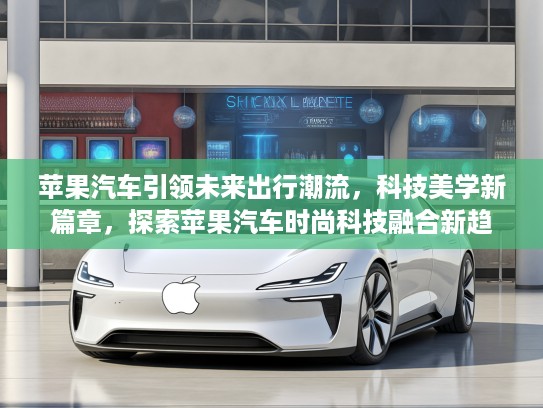 苹果汽车引领未来出行潮流，科技美学新篇章，探索苹果汽车时尚科技融合新趋势