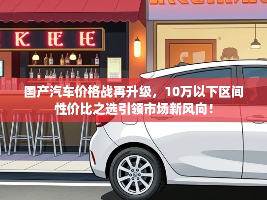 国产汽车价格战再升级，10万以下区间性价比之选引领市场新风向！