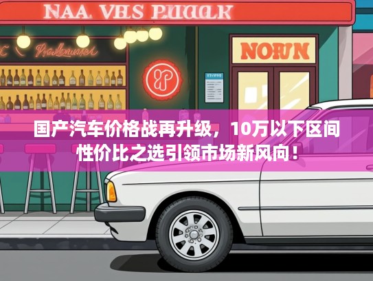 国产汽车价格战再升级，10万以下区间性价比之选引领市场新风向！