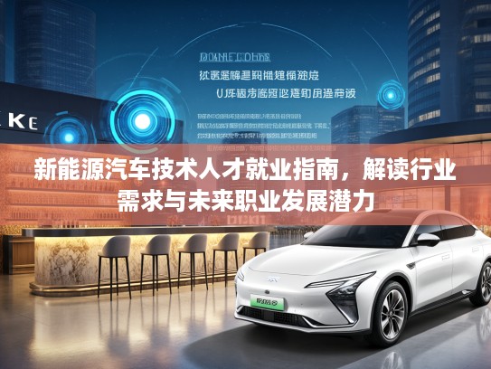 新能源汽车技术人才就业指南，解读行业需求与未来职业发展潜力