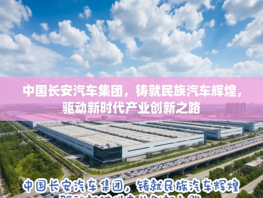 中国长安汽车集团，铸就民族汽车辉煌，驱动新时代产业创新之路