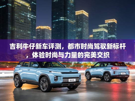 吉利牛仔新车评测,都市时尚驾驭新标杆,体验时尚与力量的完美交织 吉利牛仔新车评测,都市时尚驾驭新标杆,体验时尚与力量的完美交织