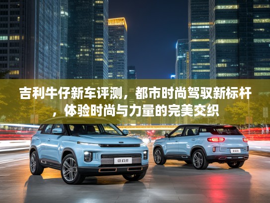 吉利牛仔新车评测,都市时尚驾驭新标杆,体验时尚与力量的完美交织 吉利牛仔新车评测,都市时尚驾驭新标杆,体验时尚与力量的完美交织